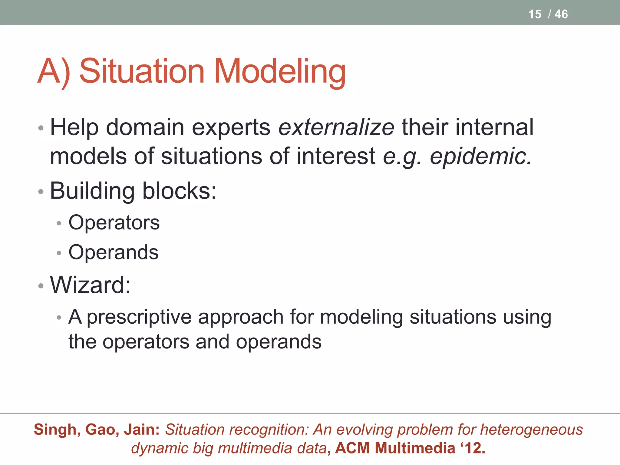 15 / 46




A) Situation Modeling
• Help domain experts externalize their internal
  models of situations of interest e.g. epidemic.
• Building blocks:
   • Operators
   • Operands
• Wizard:
  • A prescriptive approach for modeling situations using
    the operators and operands



Singh, Gao, Jain: Situation recognition: An evolving problem for heterogeneous
             dynamic big multimedia data, ACM Multimedia ‘12.
 