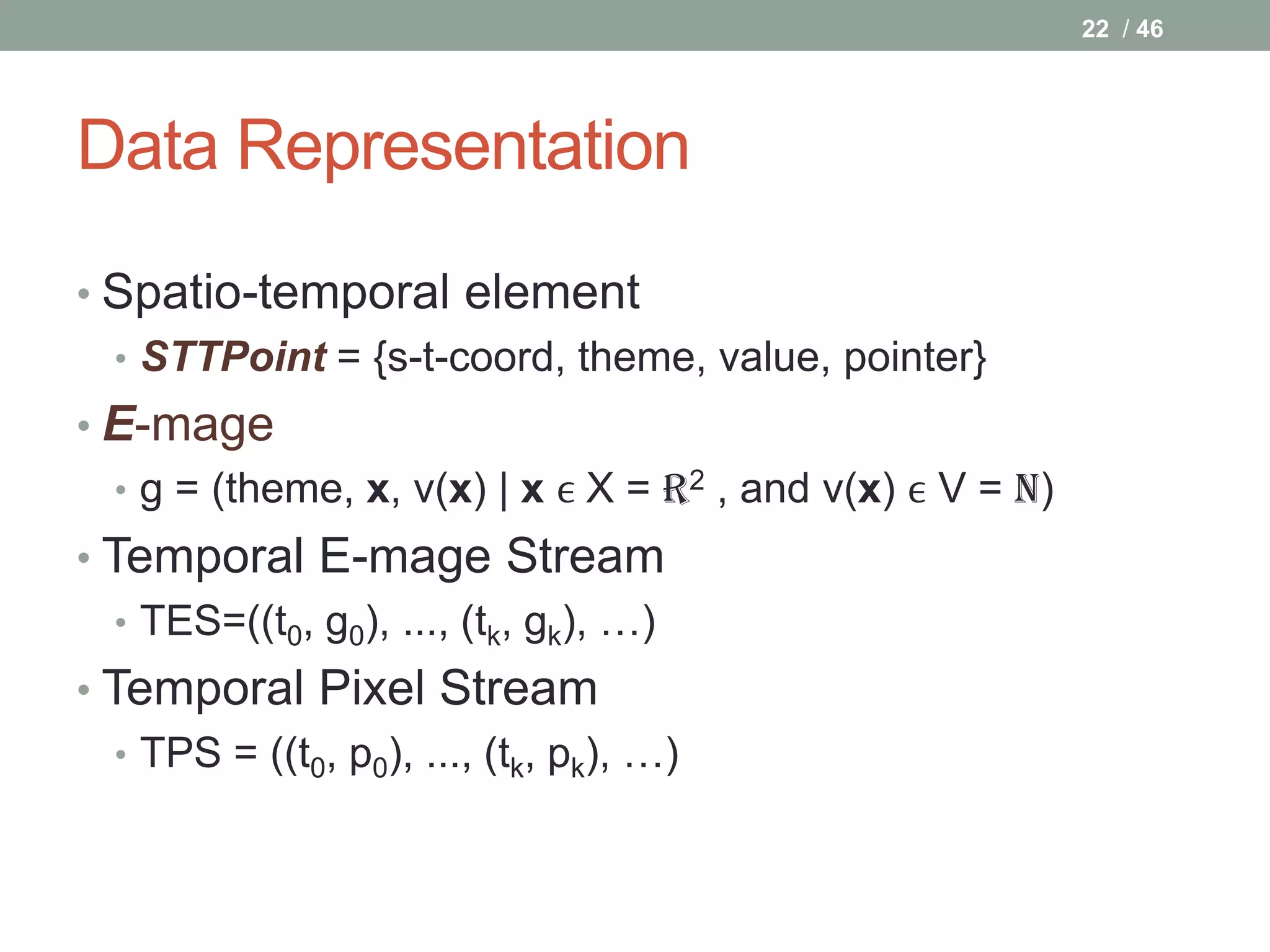 22 / 46




Data Representation
• Spatio-temporal element
  • STTPoint = {s-t-coord, theme, value, pointer}
• E-mage
  • g = (theme, x, v(x) | x ϵ X = R2 , and v(x) ϵ V = N)
• Temporal E-mage Stream
   • TES=((t0, g0), ..., (tk, gk), …)
• Temporal Pixel Stream
   • TPS = ((t0, p0), ..., (tk, pk), …)
 