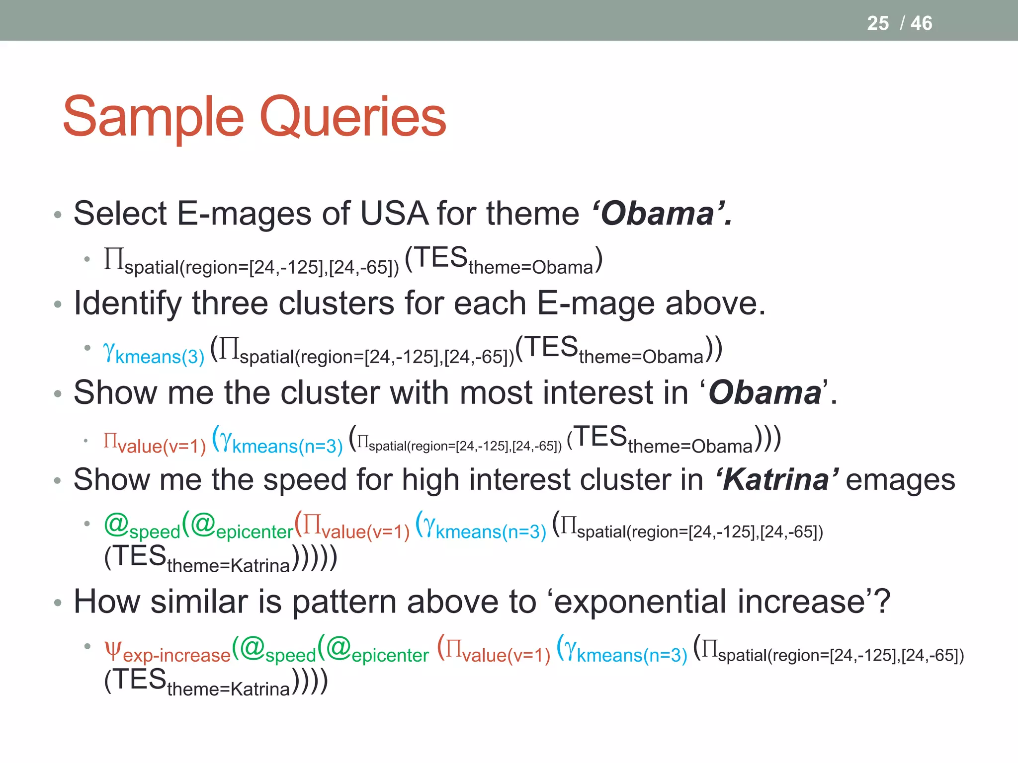 25 / 46




Sample Queries
• Select E-mages of USA for theme ‘Obama’.
  • ∏spatial(region=[24,-125],[24,-65]) (TEStheme=Obama)

• Identify three clusters for each E-mage above.
   • kmeans(3) (∏spatial(region=[24,-125],[24,-65])(TEStheme=Obama))
• Show me the cluster with most interest in ‘Obama’.
  • ∏value(v=1) (kmeans(n=3) (∏spatial(region=[24,-125],[24,-65]) (TEStheme=Obama)))


• Show me the speed for high interest cluster in ‘Katrina’ emages
   • @speed(@epicenter(∏value(v=1) (kmeans(n=3) (∏spatial(region=[24,-125],[24,-65])
     (TEStheme=Katrina)))))
• How similar is pattern above to ‘exponential increase’?
  • exp-increase(@speed(@epicenter (∏value(v=1) (kmeans(n=3) (∏spatial(region=[24,-125],[24,-65])
    (TEStheme=Katrina))))
 