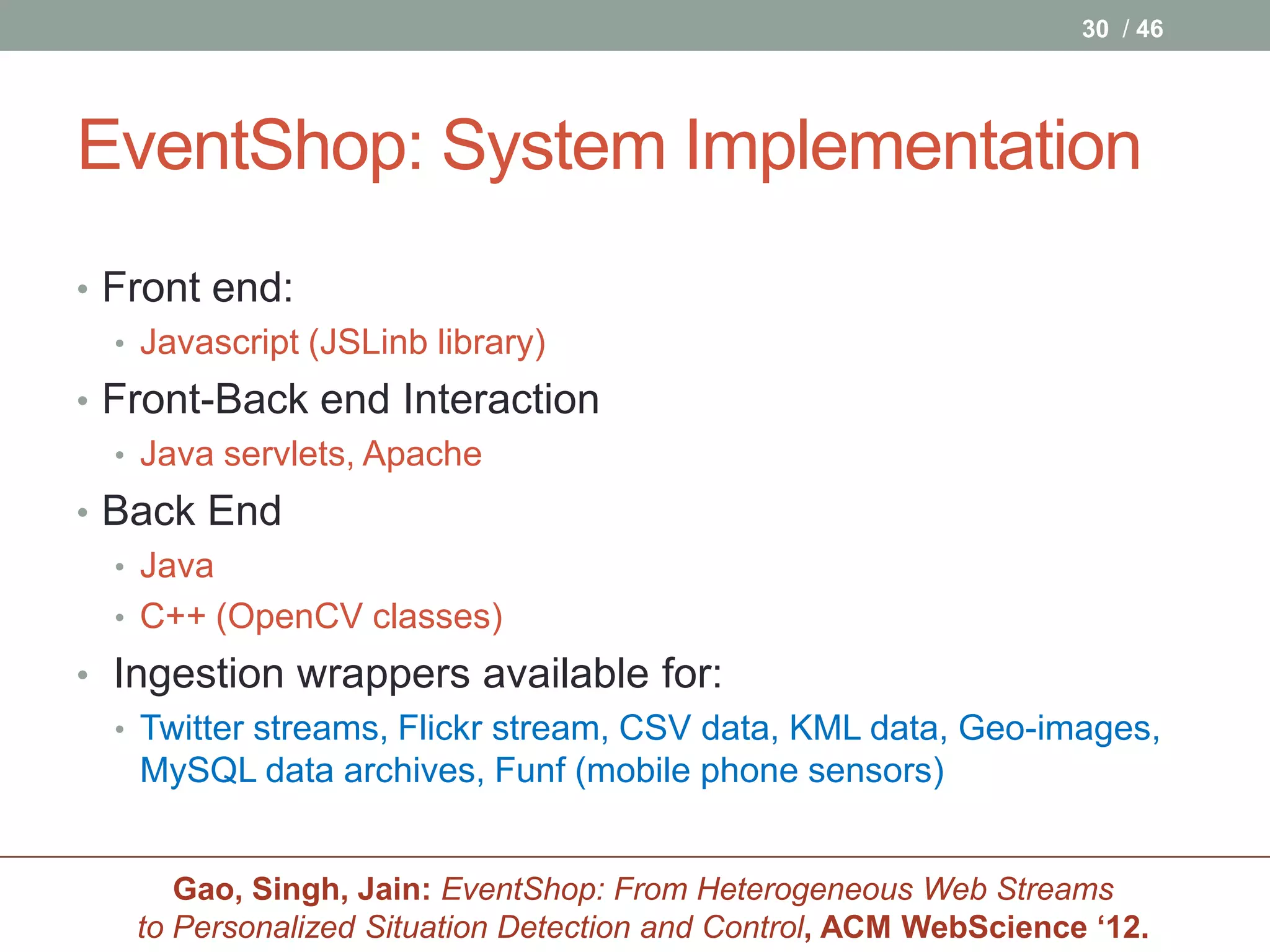 30 / 46




EventShop: System Implementation
• Front end:
  • Javascript (JSLinb library)
• Front-Back end Interaction
  • Java servlets, Apache
• Back End
  • Java
  • C++ (OpenCV classes)
• Ingestion wrappers available for:
  • Twitter streams, Flickr stream, CSV data, KML data, Geo-images,
    MySQL data archives, Funf (mobile phone sensors)


       Gao, Singh, Jain: EventShop: From Heterogeneous Web Streams
    to Personalized Situation Detection and Control, ACM WebScience ‘12.
 