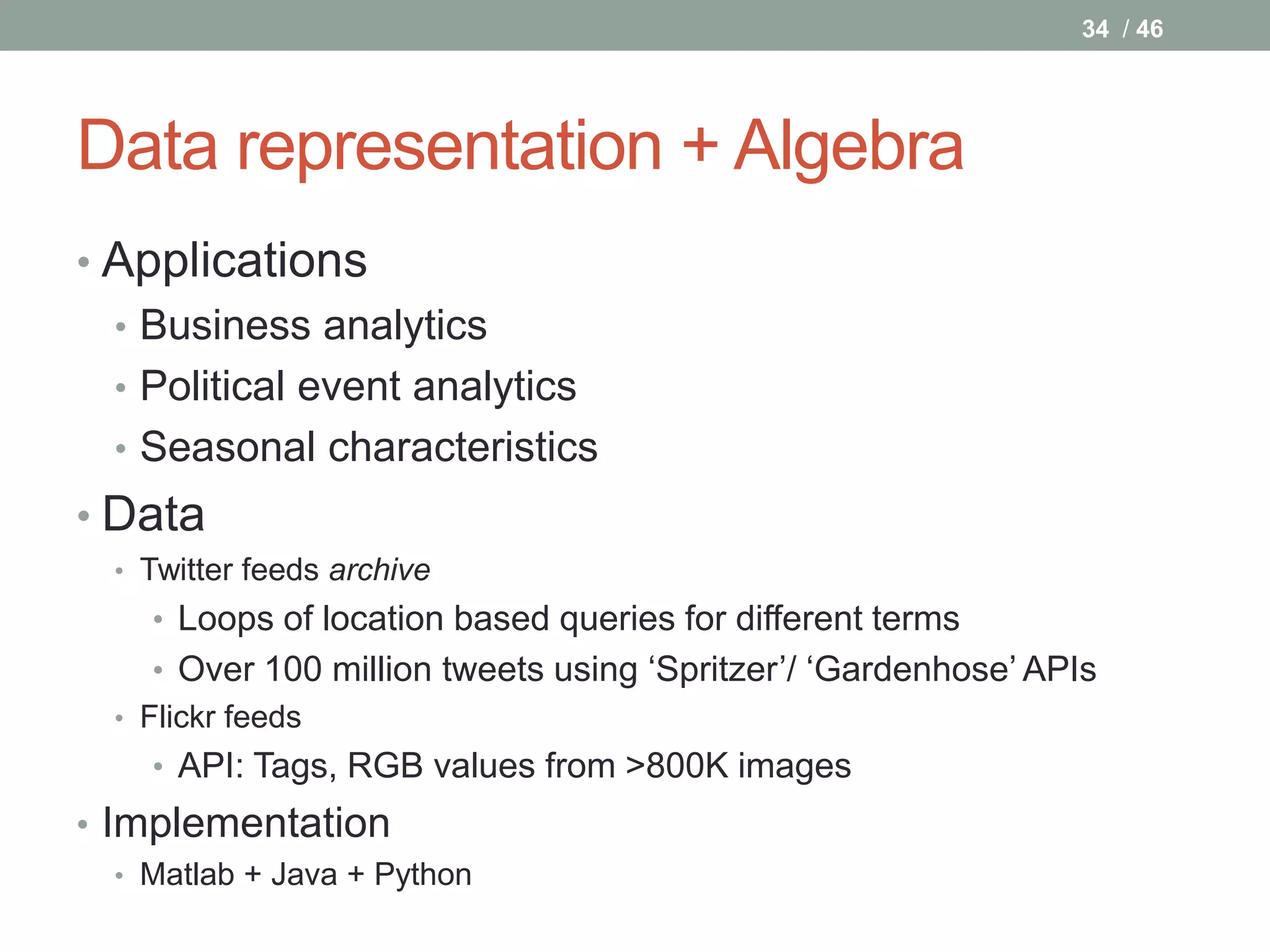 34 / 46




Data representation + Algebra
• Applications
  • Business analytics
  • Political event analytics
  • Seasonal characteristics
• Data
  • Twitter feeds archive
    • Loops of location based queries for different terms
     • Over 100 million tweets using ‘Spritzer’/ ‘Gardenhose’ APIs
  • Flickr feeds
    • API: Tags, RGB values from >800K images
• Implementation
  • Matlab + Java + Python
 