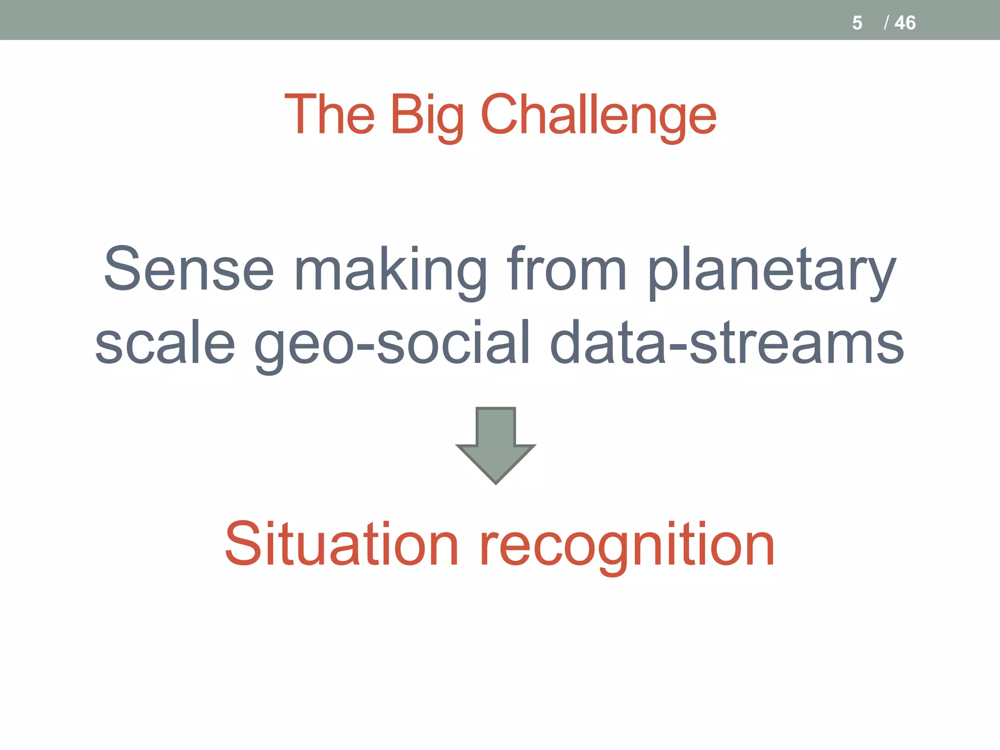5   / 46




      The Big Challenge

Sense making from planetary
scale geo-social data-streams


    Situation recognition
 