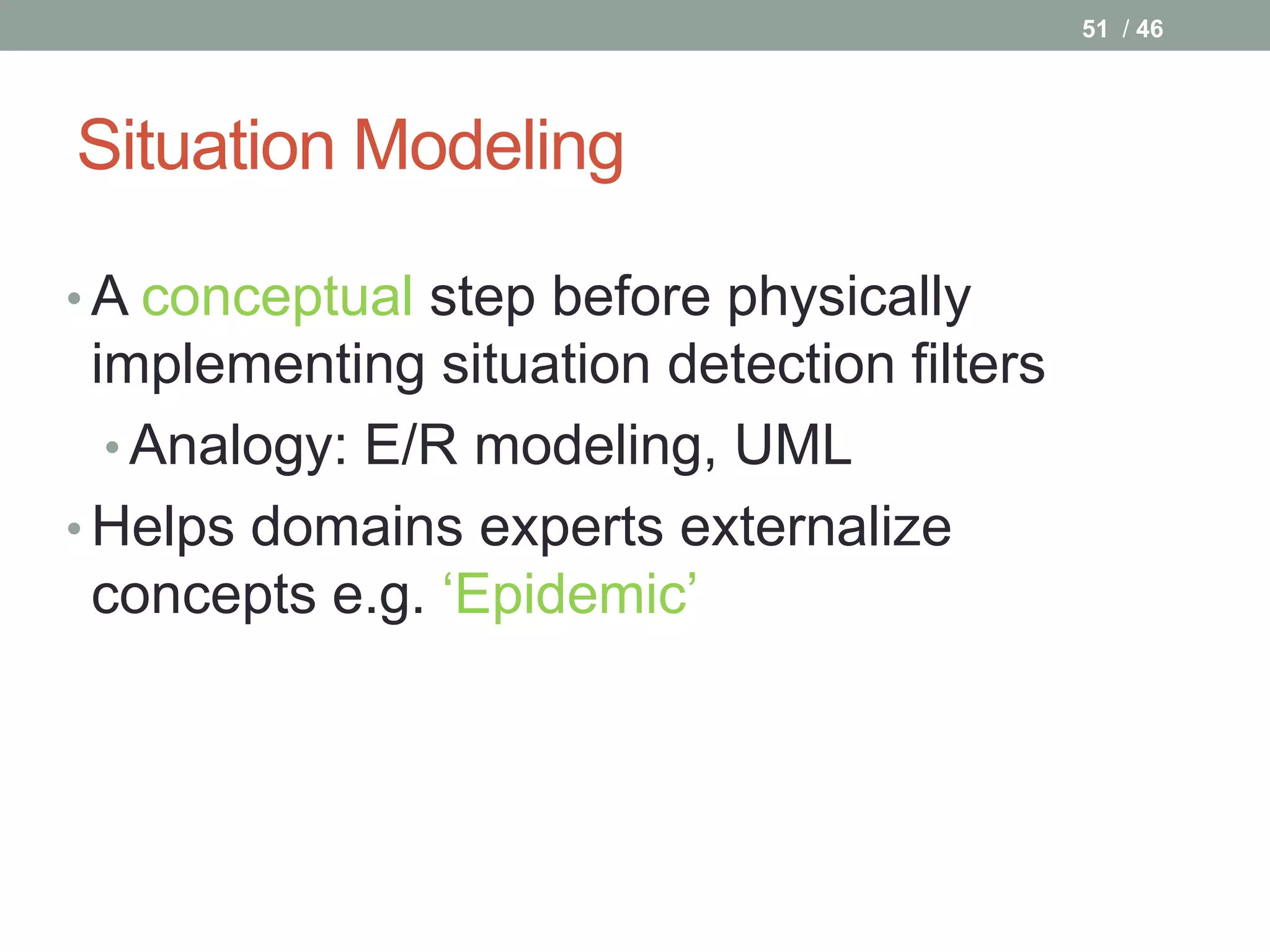 51 / 46




Situation Modeling

• A conceptual step before physically
  implementing situation detection filters
   • Analogy: E/R modeling, UML
• Helps domains experts externalize
  concepts e.g. ‘Epidemic’
 