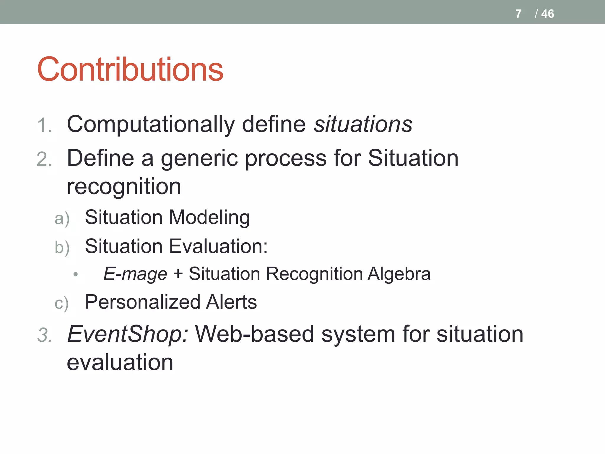 7   / 46




Contributions
1. Computationally define situations
2. Define a generic process for Situation
  recognition
 a) Situation Modeling
 b) Situation Evaluation:
   •   E-mage + Situation Recognition Algebra
 c) Personalized Alerts
3. EventShop: Web-based system for situation
  evaluation
 