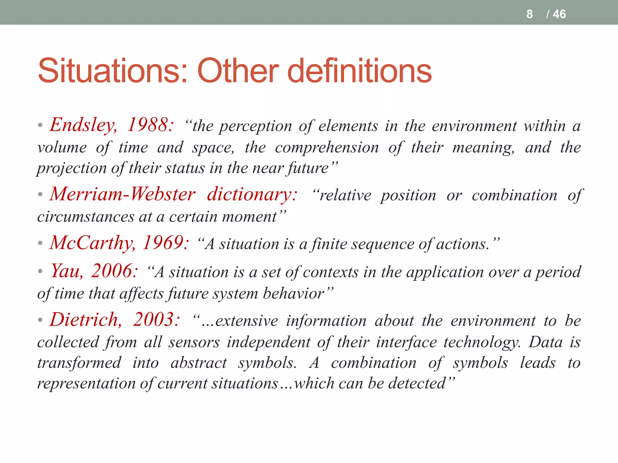 8   / 46




Situations: Other definitions
• Endsley, 1988: “the perception of elements in the environment within a
volume of time and space, the comprehension of their meaning, and the
projection of their status in the near future”
• Merriam-Webster dictionary: “relative position or combination of
circumstances at a certain moment”
• McCarthy, 1969: “A situation is a finite sequence of actions.”
• Yau, 2006: “A situation is a set of contexts in the application over a period
of time that affects future system behavior”
• Dietrich, 2003: “…extensive information about the environment to be
collected from all sensors independent of their interface technology. Data is
transformed into abstract symbols. A combination of symbols leads to
representation of current situations…which can be detected”
 