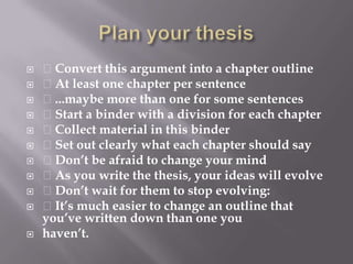 Plan your thesis Convert this argument into a chapter outline At least one chapter per sentence ...maybe more than one for some sentences Start a binder with a division for each chapter Collect material in this binder Set out clearly what each chapter should say Don’t be afraid to change your mind As you write the thesis, your ideas will evolve Don’t wait for them to stop evolving: It’s much easier to change an outline that you’ve written down than one youhaven’t.