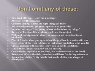 Don’t omit any of these:Title (and title page) - conveys a messageAbstract - for the librarianContents Listing - shows the right things are thereAcknowledgements - get your supervisor on your side!Introduction - says “I am going to look at the following things”.Review of Previous Work - show you know the subjectPhilosophy of Approach - show you can pick out important ideas succinctlyPlan of Attack - show you approached the problem in a systematic wayDescription of the work - details, so that others can follow what you didCritical analysis of the results - show you know its limitationsFuture Work - show you know what’s missingConclusions - repetition of the intro, but with reference to the detail.References - Cover the field; examiners will look for the key referencesAppendices - Nitty Gritty details that would clutter your eloquent description