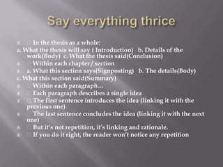Say everything thrice In the thesis as a whole:a. What the thesis will say ( Introduction)   b. Details of the work(Body)  c. What the thesis said(Conclusion) Within each chapter / sectiona. What this section says(Signposting)   b. The details(Body)c. What this section said(Summary) Within each paragraph… Each paragraph describes a single idea The first sentence introduces the idea (linking it with the previous one) The last sentence concludes the idea (linking it with the next one) But it’s not repetition, it’s linking and rationale. If you do it right, the reader won’t notice any repetition