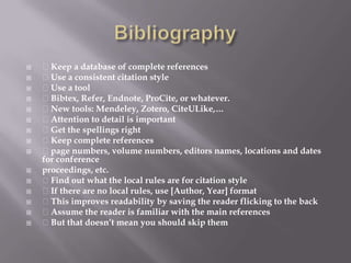 Bibliography Keep a database of complete references Use a consistent citation style Use a tool Bibtex, Refer, Endnote, ProCite, or whatever. New tools: Mendeley, Zotero, CiteULike,… Attention to detail is important Get the spellings right Keep complete references page numbers, volume numbers, editors names, locations and dates for conferenceproceedings, etc. Find out what the local rules are for citation style If there are no local rules, use [Author, Year] format This improves readability by saving the reader flicking to the back Assume the reader is familiar with the main references But that doesn’t mean you should skip them