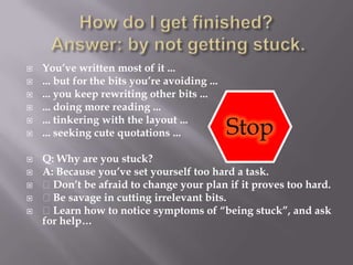 How do I get finished? Answer: by not getting stuck.You’ve written most of it ...... but for the bits you’re avoiding ...... you keep rewriting other bits ...... doing more reading ...... tinkering with the layout ...... seeking cute quotations ...Q: Why are you stuck?A: Because you’ve set yourself too hard a task. Don’t be afraid to change your plan if it proves too hard. Be savage in cutting irrelevant bits. Learn how to notice symptoms of “being stuck”, and ask for help…Stop
