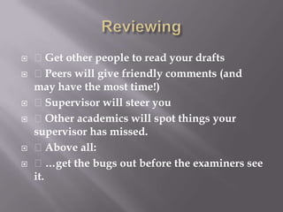 Reviewing Get other people to read your drafts Peers will give friendly comments (and may have the most time!) Supervisor will steer you Other academics will spot things your supervisor has missed. Above all: …get the bugs out before the examiners see it.