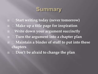 Summary Start writing today (never tomorrow) Make up a title page for inspirationWrite down your argument succinctly Turn the argument into a chapter plan Maintain a binder of stuff to put into these chapters Don’t be afraid to change the plan