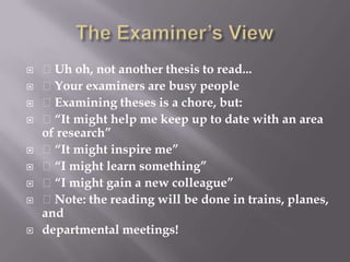 The Examiner’s View Uh oh, not another thesis to read... Your examiners are busy people Examining theses is a chore, but: “It might help me keep up to date with an area of research” “It might inspire me” “I might learn something” “I might gain a new colleague” Note: the reading will be done in trains, planes, anddepartmental meetings!
