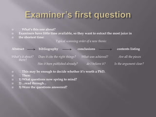 Examiner’s first question What’s this one about?Examiners have little time available, so they want to extract the most juice inthe shortest time:Typical scanning order of a new thesis:Abstract                  bibliography                        conclusions                           contents listingWhat’s it about?      Does it cite the right things?       What was achieved?             Are all the pieces there?                                Has it been published already?           do I believe it?           Is the argument clear? This may be enough to decide whether it’s worth a PhD. Then:1) What questions now spring to mind?2) ...read through...3) Were the questions answered?