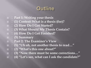 Outline Part 1: Writing your thesis (1) Context: What is a thesis (for)? (2) How Do I Get Started? (3) What Should My Thesis Contain? (4) How Do I Get Finished? (5) Summary Part 2: The Examiner’s View (1) “Uh oh, not another thesis to read…” (2) “What’s this one about?” (3) “Now there must be some corrections…” (4) “Let’s see, what can I ask the candidate?”