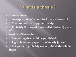What is a thesis? An argument An exposition of an original piece of research The product of an apprenticeship Probably the largest (most self-indulgent) piece ofwork you’ll ever do Something that could be published: E.g. at least one paper in a scholarly journal but you will probably never publish the whole thesis