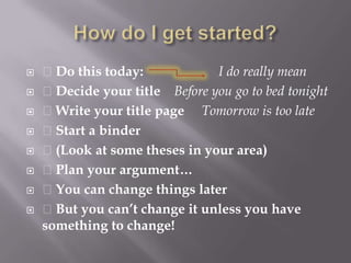 How do I get started? Do this today:                      I do really mean  Decide your title    Before you go to bed tonight Write your title page     Tomorrow is too late Start a binder (Look at some theses in your area) Plan your argument… You can change things later But you can’t change it unless you have something to change!