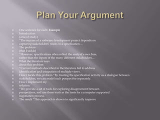 Plan Your ArgumentOne sentence for each: ExampleIntroduction(area of study)“The success of a software development project depends oncapturing stakeholders’ needs in a specification ...The problem(that I tackle)“However, specifications often reflect the analyst’s own bias,rather than the inputs of the many different stakeholders…What the literature saysabout this problem“Current methods described in the literature fail to addressidentification and integration of multiple views.How I tackle this problem “By treating the specification activity as a dialogue betweenstakeholders, we can model each perspective separately.How I implement mysolution“We provide a set of tools for exploring disagreement betweenperspectives, and use these tools as the basis for a computer supportednegotiation process.The result “This approach is shown to significantly improve