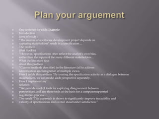 Plan your arguementOne sentence for each: ExampleIntroduction(area of study)“The success of a software development project depends oncapturing stakeholders’ needs in a specification ...The problem(that I tackle)“However, specifications often reflect the analyst’s own bias,rather than the inputs of the many different stakeholders…What the literature saysabout this problem“Current methods described in the literature fail to addressidentification and integration of multiple views.How I tackle this problem “By treating the specification activity as a dialogue betweenstakeholders, we can model each perspective separately.How I implement mysolution“We provide a set of tools for exploring disagreement betweenperspectives, and use these tools as the basis for a computersupportednegotiation process.The result “This approach is shown to significantly improve traceability andvalidity of specifications and overall stakeholder satisfaction.”