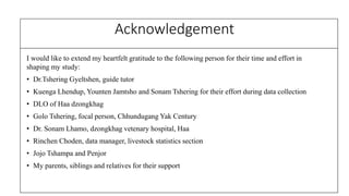 Acknowledgement
I would like to extend my heartfelt gratitude to the following person for their time and effort in
shaping my study:
? Dr.Tshering Gyeltshen, guide tutor
? Kuenga Lhendup, Younten Jamtsho and Sonam Tshering for their effort during data collection
? DLO of Haa dzongkhag
? Golo Tshering, focal person, Chhundugang Yak Century
? Dr. Sonam Lhamo, dzongkhag vetenary hospital, Haa
? Rinchen Choden, data manager, livestock statistics section
? Jojo Tshampa and Penjor
? My parents, siblings and relatives for their support
 