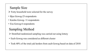 ? Forty household were selected for the survey
? Bjee Gewog-23 respondents
? Katsho Gewog- 11 respondents
? Esu Gewog-6 respondents
Sample Size
Sampling Method
? Stratified randomized sampling was carried out using lottery
? Each Gewog was considered as different cluster
? Took 40% of the total yak herders from each Gewog based on data of 2010
 