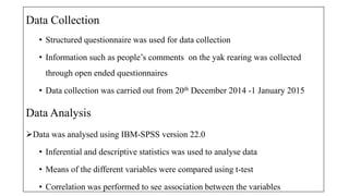 Data Collection
? Structured questionnaire was used for data collection
? Information such as peoples comments on the yak rearing was collected
through open ended questionnaires
? Data collection was carried out from 20th December 2014 -1 January 2015
Data Analysis
?Data was analysed using IBM-SPSS version 22.0
? Inferential and descriptive statistics was used to analyse data
? Means of the different variables were compared using t-test
? Correlation was performed to see association between the variables
 