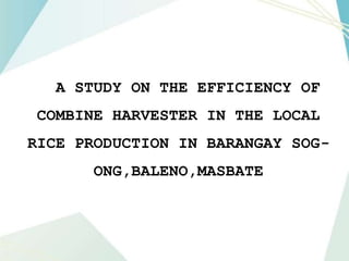 A STUDY ON THE EFFICIENCY OF
COMBINE HARVESTER IN THE LOCAL
RICE PRODUCTION IN BARANGAY SOG-
ONG,BALENO,MASBATE
 