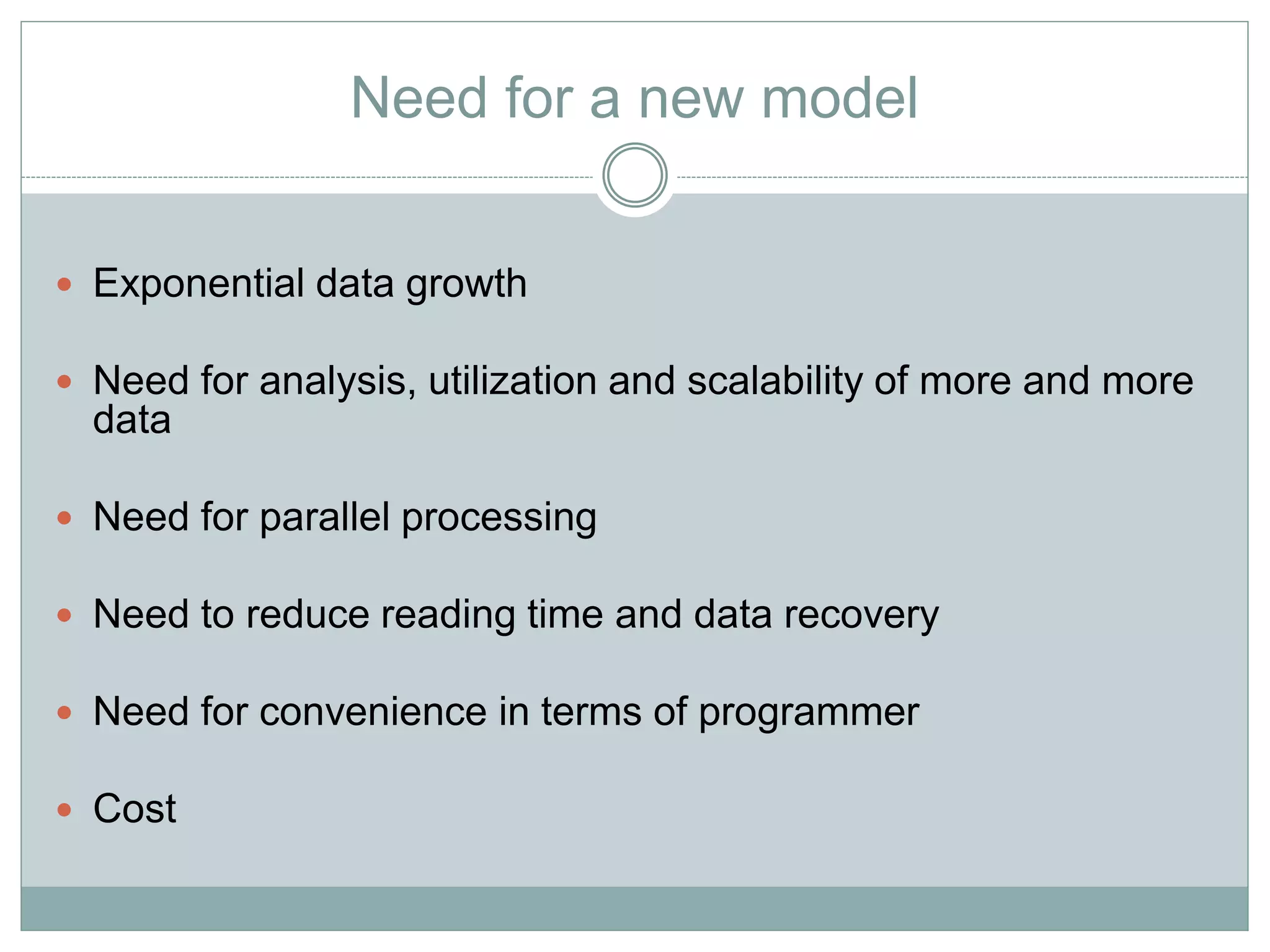Need for a new model 
 Exponential data growth 
 Need for analysis, utilization and scalability of more and more 
data 
 Need for parallel processing 
 Need to reduce reading time and data recovery 
 Need for convenience in terms of programmer 
 Cost 
 