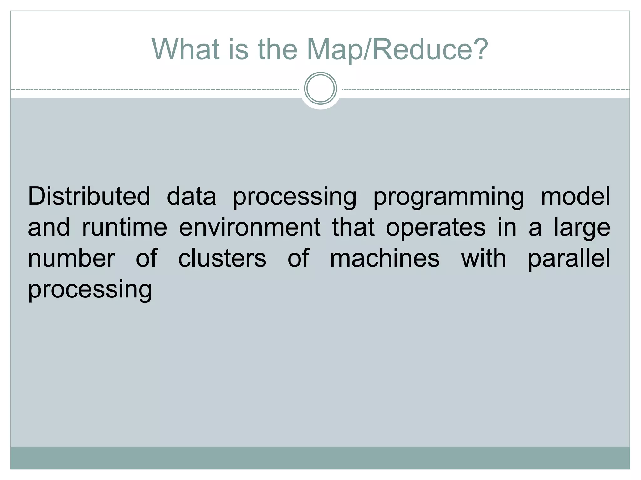 What is the Map/Reduce? 
Distributed data processing programming model 
and runtime environment that operates in a large 
number of clusters of machines with parallel 
processing 
 