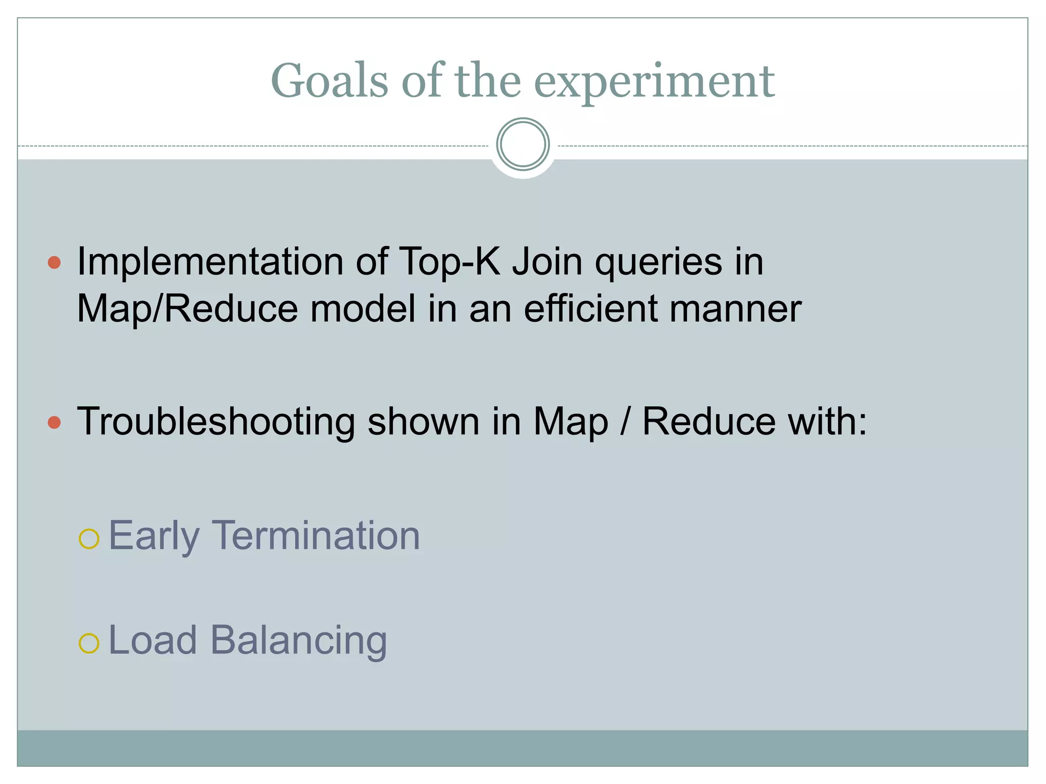 Goals of the experiment 
 Implementation of Top-K Join queries in 
Map/Reduce model in an efficient manner 
 Troubleshooting shown in Map / Reduce with: 
 Early Termination 
 Load Balancing 
 