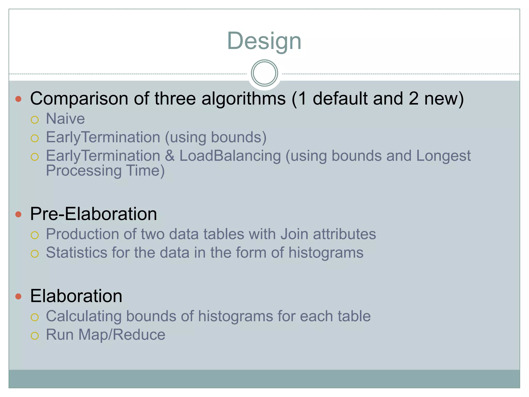 Design 
 Comparison of three algorithms (1 default and 2 new) 
 Naive 
 EarlyTermination (using bounds) 
 EarlyTermination & LoadBalancing (using bounds and Longest 
Processing Time) 
 Pre-Elaboration 
 Production of two data tables with Join attributes 
 Statistics for the data in the form of histograms 
 Elaboration 
 Calculating bounds of histograms for each table 
 Run Map/Reduce 
 