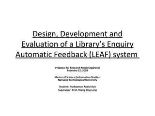 Design, Development and Evaluation of a Library’s Enquiry Automatic Feedback (LEAF) system  Proposal for Research Model Approval June 1, 2009 Master of Science (Information Studies) Nanyang Technological University Student: Nurhazman Abdul Aziz Supervisor: Prof. Theng Ying Leng 