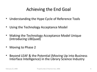 Achieving the End Goal Understanding the Hype Cycle of Reference Tools Using the Technology Acceptance Model Making the Technology Acceptance Model Unique (introducing LIBQuad) Moving to Phase 2 Beyond LEAF & the Potential (Moving Up into Business Interface Intelligence) in the Library Science Industry June 1, 2009 Property Idea of Hazman Aziz, 2008 