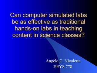 Can computer simulated labs be as effective as traditional hands-on labs in teaching content in science classes? Angelo C. Nicoletta SEYS 778 