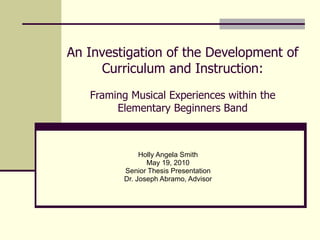 An Investigation of the Development of Curriculum and Instruction: Framing Musical Experiences within the Elementary Beginners Band Holly Angela Smith May 19, 2010 Senior Thesis Presentation Dr. Joseph Abramo, Advisor 