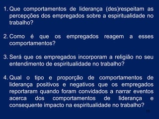1. Que comportamentos de liderança (des)respeitam as
   percepções dos empregados sobre a espiritualidade no
   trabalho?

2. Como é que os empregados reagem            a   esses
   comportamentos?

3. Será que os empregados incorporam a religião no seu
   entendimento de espiritualidade no trabalho?

4. Qual o tipo e proporção de comportamentos de
   liderança positivos e negativos que os empregados
   reportaram quando foram convidados a narrar eventos
   acerca dos comportamentos de liderança e
   consequente impacto na espiritualidade no trabalho?
                                                    13
 