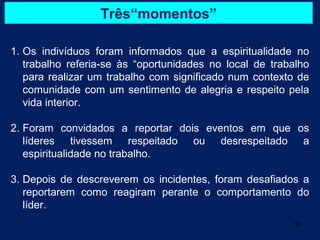 Três“momentos”

1. Os indivíduos foram informados que a espiritualidade no
   trabalho referia-se às “oportunidades no local de trabalho
   para realizar um trabalho com significado num contexto de
   comunidade com um sentimento de alegria e respeito pela
   vida interior.

2. Foram convidados a reportar dois eventos em que os
   líderes tivessem respeitado ou desrespeitado a
   espiritualidade no trabalho.

3. Depois de descreverem os incidentes, foram desafiados a
   reportarem como reagiram perante o comportamento do
   líder.
                                                         16
 