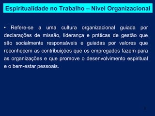 Espiritualidade no Trabalho – Nível Organizacional


• Refere-se a uma cultura organizacional guiada por
declarações de missão, liderança e práticas de gestão que
são socialmente responsáveis e guiadas por valores que
reconhecem as contribuições que os empregados fazem para
as organizações e que promove o desenvolvimento espiritual
e o bem-estar pessoais.




                                                        3
 