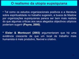 O realismo da utopia eupsiquiana

• Tal como os estudos organizacionais positivos e a literatura
sobre espiritualidade no trabalho sugerem, a busca de Maslow
por organizações eupsiquianas parece ser bem mais realista
do que algumas críticas aos seus alegados objectivos utópicos
poderiam sugerir (Payne, 2000).


• Eisler & Montouori (2003) argumentaram que há uma
evidência crescente de que um local de trabalho mais
humanista é mais produtivo, flexível e criativo.




                                                          31
 
