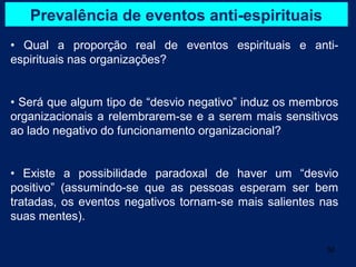 Prevalência de eventos anti-espirituais
• Qual a proporção real de eventos espirituais e anti-
espirituais nas organizações?


• Será que algum tipo de “desvio negativo” induz os membros
organizacionais a relembrarem-se e a serem mais sensitivos
ao lado negativo do funcionamento organizacional?


• Existe a possibilidade paradoxal de haver um “desvio
positivo” (assumindo-se que as pessoas esperam ser bem
tratadas, os eventos negativos tornam-se mais salientes nas
suas mentes).

                                                        32
 