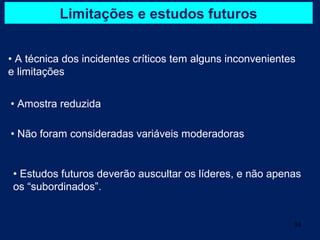 Limitações e estudos futuros


• A técnica dos incidentes críticos tem alguns inconvenientes
e limitações


• Amostra reduzida

• Não foram consideradas variáveis moderadoras


 • Estudos futuros deverão auscultar os líderes, e não apenas
 os “subordinados”.


                                                            33
 