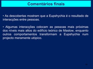 Comentários finais

• As descobertas mostram que a Eupshychia é o resultado de
interacções entre pessoas.

• Algumas interacções colocam as pessoas mais próximas
dos níveis mais altos do edifício teórico de Maslow, enquanto
outros comportamentos transformam a Eupshychia num
projecto meramente utópico.




                                                          34
 