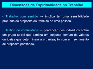 Dimensões da Espiritualidade no Trabalho


• Trabalho com sentido → implica ter uma sensibilidade
profunda do propósito do trabalho de uma pessoa.


• Sentido de comunidade → percepção dos indivíduos sobre
um grupo social que partilha um conjunto comum de valores
ou ideias que determinam a organização com um sentimento
de propósito partilhado.




                                                       4
 
