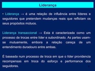 Liderança

• Liderança → é uma relação de influência entre líderes e
seguidores que pretendem mudanças reais que reflictam os
seus propósitos mútuos.


Liderança transaccional → Esta é caracterizada como um
processo de trocas entre líder e subordinado. As partes usam-
se mutuamente, embora a relação careça de um
entendimento duradouro entre ambas.


É baseada num processo de troca em que o líder providencia
recompensas em troca do esforço e performance dos
seguidores.                                             5
 