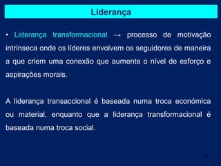 Liderança

• Liderança transformacional → processo de motivação
intrínseca onde os líderes envolvem os seguidores de maneira
a que criem uma conexão que aumente o nível de esforço e
aspirações morais.


A liderança transaccional é baseada numa troca económica
ou material, enquanto que a liderança transformacional é
baseada numa troca social.


                                                          6
 