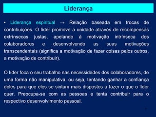 Liderança

• Liderança espiritual → Relação baseada em trocas de
contribuições. O líder promove a unidade através de recompensas
extrínsecas justas, apelando à motivação intrínseca dos
colaboradores     e     desenvolvendo     as    suas    motivações
transcendentais (significa a motivação de fazer coisas pelos outros,
a motivação de contribuir).


O líder foca o seu trabalho nas necessidades dos colaboradores, de
uma forma não manipulativa, ou seja, tentando ganhar a confiança
deles para que eles se sintam mais dispostos a fazer o que o líder
quer. Preocupa-se com as pessoas e tenta contribuir para o
respectivo desenvolvimento pessoal.
                                                                  7
 