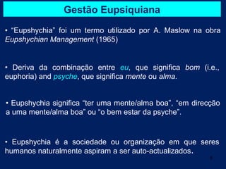 Gestão Eupsiquiana
• “Eupshychia” foi um termo utilizado por A. Maslow na obra
Eupshychian Management (1965)


• Deriva da combinação entre eu, que significa bom (i.e.,
euphoria) and psyche, que significa mente ou alma.


• Eupshychia significa “ter uma mente/alma boa”, “em direcção
a uma mente/alma boa” ou “o bem estar da psyche”.


• Eupshychia é a sociedade ou organização em que seres
humanos naturalmente aspiram a ser auto-actualizados.
                                                          8
 