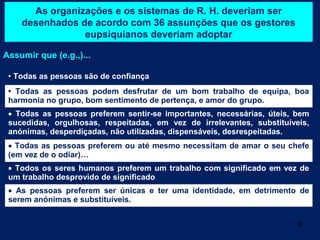As organizações e os sistemas de R. H. deveriam ser
    desenhados de acordo com 36 assunções que os gestores
                eupsiquianos deveriam adoptar

Assumir que (e.g.,)...

 • Todas as pessoas são de confiança
 • Todas as pessoas podem desfrutar de um bom trabalho de equipa, boa
 harmonia no grupo, bom sentimento de pertença, e amor do grupo.
 • Todas as pessoas preferem sentir-se importantes, necessárias, úteis, bem
 sucedidas, orgulhosas, respeitadas, em vez de irrelevantes, substituíveis,
 anónimas, desperdiçadas, não utilizadas, dispensáveis, desrespeitadas.
 • Todas as pessoas preferem ou até mesmo necessitam de amar o seu chefe
 (em vez de o odiar)…
 • Todos os seres humanos preferem um trabalho com significado em vez de
 um trabalho desprovido de significado
 • As pessoas preferem ser únicas e ter uma identidade, em detrimento de
 serem anónimas e substituíveis.


                                                                        9
 