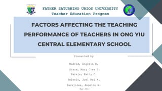 Arowwai Industries
FATHER SATURNINO URIOS UNIVERSITY
Teacher Education Program
FACTORS AFFECTING THE TEACHING
PERFORMANCE OF TEACHERS IN ONG YIU
CENTRAL ELEMENTARY SCHOOL
Presented by
Madrid, Angelin B.
Otaza, Mary Cres D.
Pareja, Kathy C.
Pelenio, Joel Rei A.
Perejoles, Angelou N.
May 2023
 
