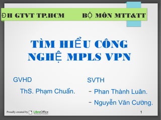 Đ H GTVT TP.HCM                BỘ MÔN MTT&TT



                  TÌM HIỂ U CÔNG
                  NGHỆ MPLS VPN
      GVHD                      SVTH
            ThS. Phạm Chuẩn.    –   Phan Thành Luân.
                                –   Nguyễn Văn Cường.
 Proudly created by                              1
 